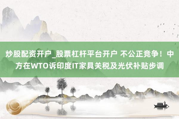炒股配资开户_股票杠杆平台开户 不公正竞争！中方在WTO诉印度IT家具关税及光伏补贴步调