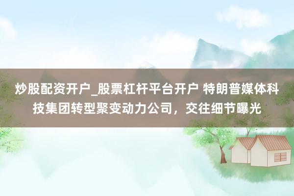 炒股配资开户_股票杠杆平台开户 特朗普媒体科技集团转型聚变动力公司,交往细节曝光