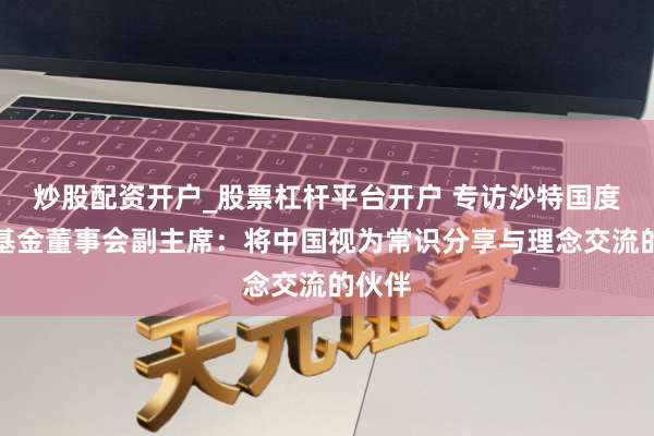 炒股配资开户_股票杠杆平台开户 专访沙特国度发展基金董事会副主席:将中国视为常识分享与理念交流的伙伴