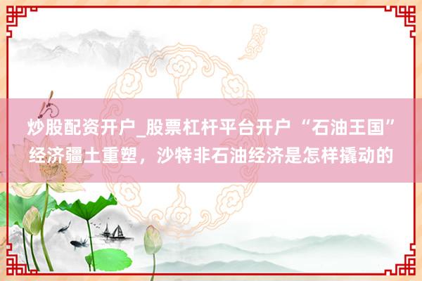 炒股配资开户_股票杠杆平台开户 “石油王国”经济疆土重塑，沙特非石油经济是怎样撬动的