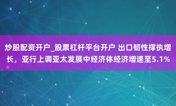 炒股配资开户_股票杠杆平台开户 出口韧性撑执增长,亚行上调亚太发展中经济体经济增速至5.1%