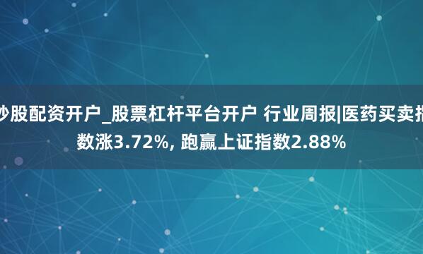 炒股配资开户_股票杠杆平台开户 行业周报|医药买卖指数涨3.72%, 跑赢上证指数2.88%