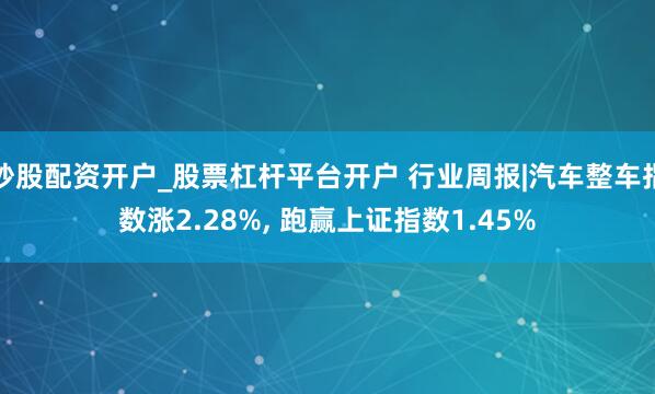 炒股配资开户_股票杠杆平台开户 行业周报|汽车整车指数涨2.28%, 跑赢上证指数1.45%