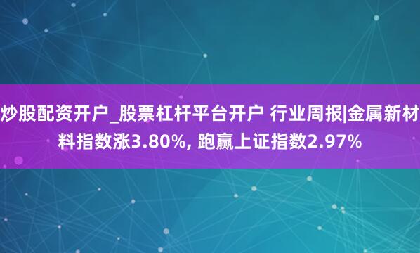 炒股配资开户_股票杠杆平台开户 行业周报|金属新材料指数涨3.80%, 跑赢上证指数2.97%