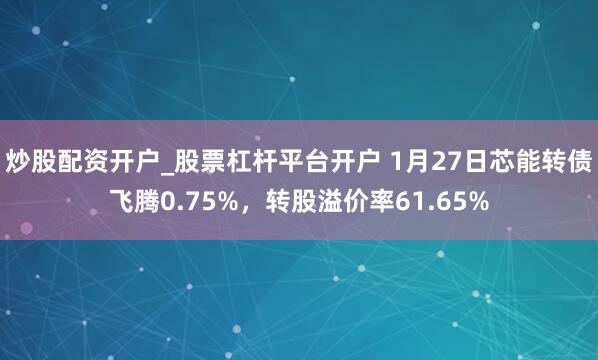 炒股配资开户_股票杠杆平台开户 1月27日芯能转债飞腾0.75%，转股溢价率61.65%