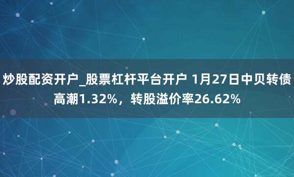 炒股配资开户_股票杠杆平台开户 1月27日中贝转债高潮1.32%，转股溢价率26.62%
