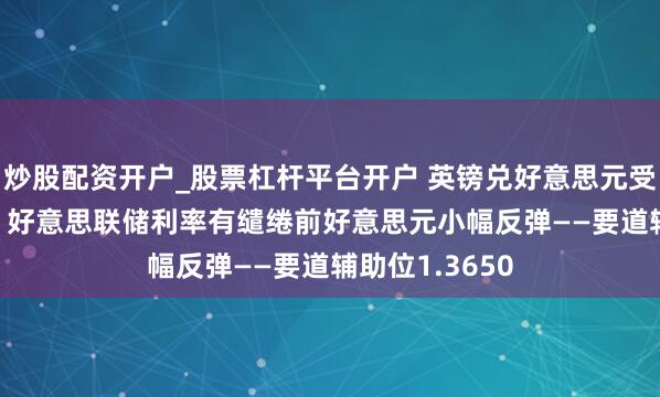 炒股配资开户_股票杠杆平台开户 英镑兑好意思元受阻1.37关隘，好意思联储利率有缱绻前好意思元小幅反弹——要道辅助位1.3650