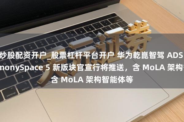 炒股配资开户_股票杠杆平台开户 华为乾崑智驾 ADS 4、HarmonySpace 5 新版块官宣行将推送，含 MoLA 架构智能体等