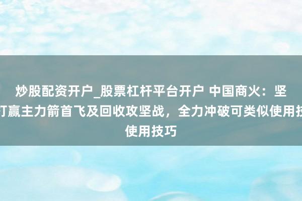 炒股配资开户_股票杠杆平台开户 中国商火：坚决打赢主力箭首飞及回收攻坚战，全力冲破可类似使用技巧