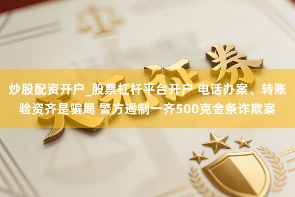 炒股配资开户_股票杠杆平台开户 电话办案、转账验资齐是骗局 警方遏制一齐500克金条诈欺案