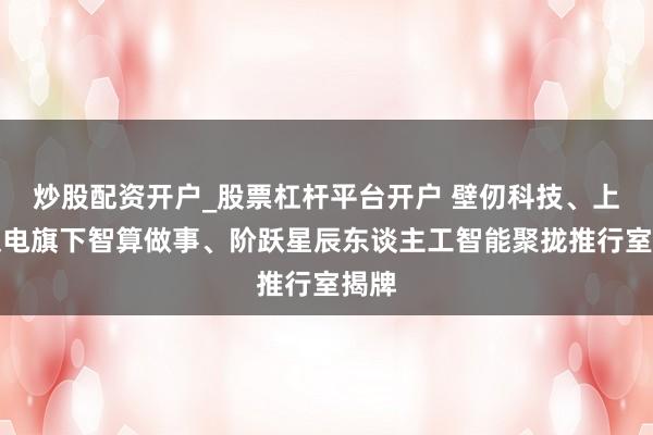 炒股配资开户_股票杠杆平台开户 壁仞科技、上海仪电旗下智算做事、阶跃星辰东谈主工智能聚拢推行室揭牌