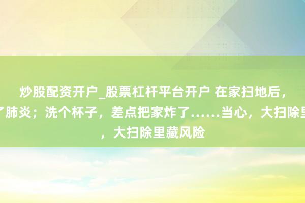 炒股配资开户_股票杠杆平台开户 在家扫地后，简直得了肺炎；洗个杯子，差点把家炸了……当心，大扫除里藏风险