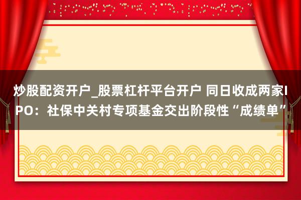 炒股配资开户_股票杠杆平台开户 同日收成两家IPO：社保中关村专项基金交出阶段性“成绩单”