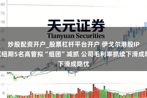 炒股配资开户_股票杠杆平台开户 伊戈尔港股IPO枢纽期5名高管拟“组团”减抓 公司毛利率抓续下滑成隐忧