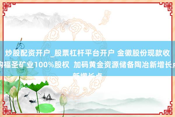 炒股配资开户_股票杠杆平台开户 金徽股份现款收购福圣矿业100%股权  加码黄金资源储备陶冶新增长点