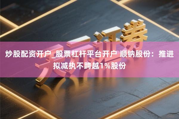 炒股配资开户_股票杠杆平台开户 顺钠股份：推进拟减执不跨越1%股份