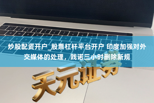 炒股配资开户_股票杠杆平台开户 印度加强对外交媒体的处理，践诺三小时删除新规