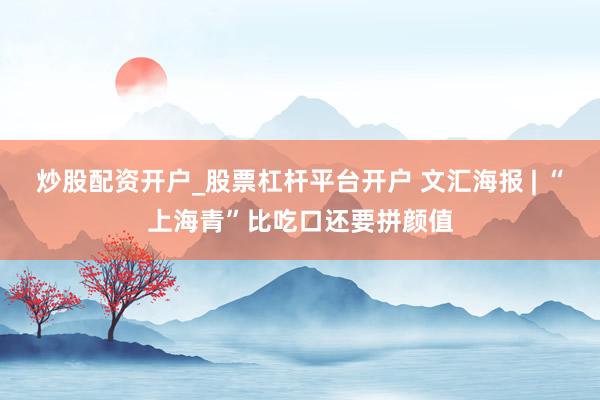 炒股配资开户_股票杠杆平台开户 文汇海报 | “上海青”比吃口还要拼颜值