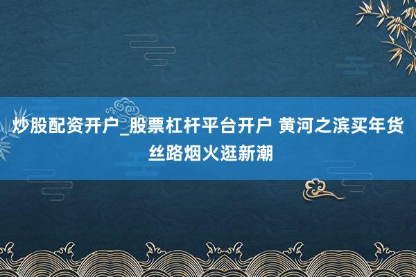 炒股配资开户_股票杠杆平台开户 黄河之滨买年货 丝路烟火逛新潮