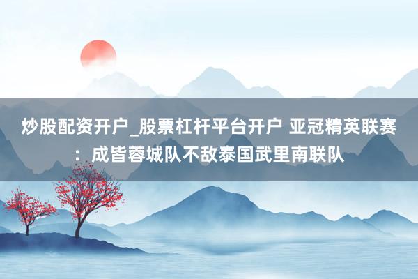 炒股配资开户_股票杠杆平台开户 亚冠精英联赛:成皆蓉城队不敌泰国武里南联队