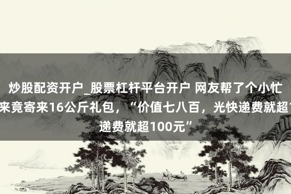 炒股配资开户_股票杠杆平台开户 网友帮了个小忙，胖东来竟寄来16公斤礼包，“价值七八百，光快递费就超100元”