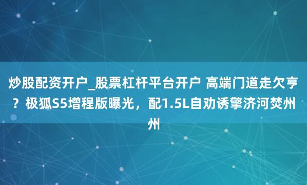 炒股配资开户_股票杠杆平台开户 高端门道走欠亨？极狐S5增程版曝光，配1.5L自劝诱擎济河焚州