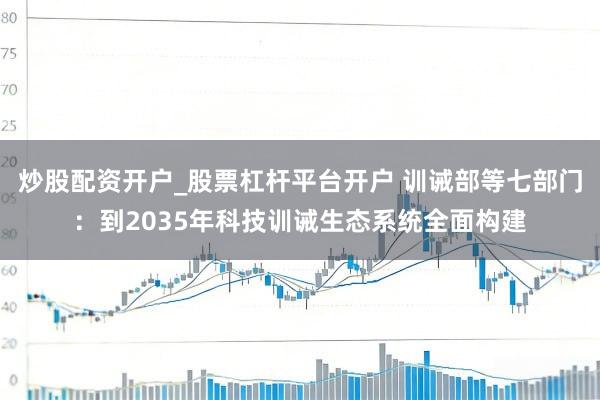 炒股配资开户_股票杠杆平台开户 训诫部等七部门：到2035年科技训诫生态系统全面构建