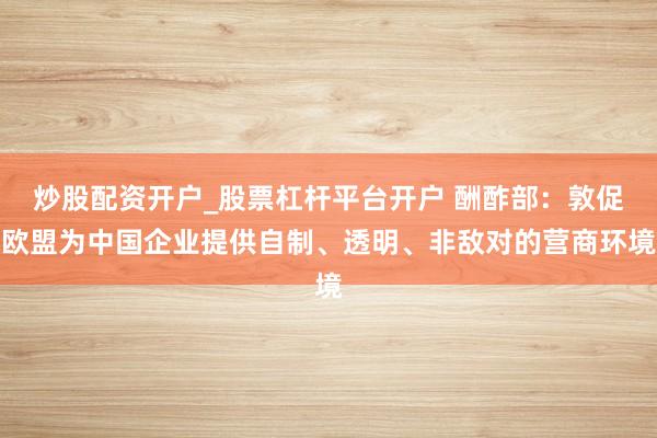 炒股配资开户_股票杠杆平台开户 酬酢部：敦促欧盟为中国企业提供自制、透明、非敌对的营商环境