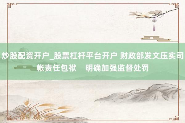 炒股配资开户_股票杠杆平台开户 财政部发文压实司帐责任包袱    明确加强监督处罚