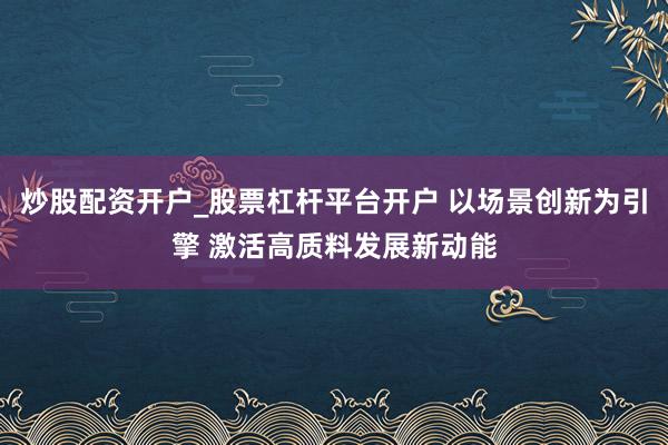 炒股配资开户_股票杠杆平台开户 以场景创新为引擎 激活高质料发展新动能