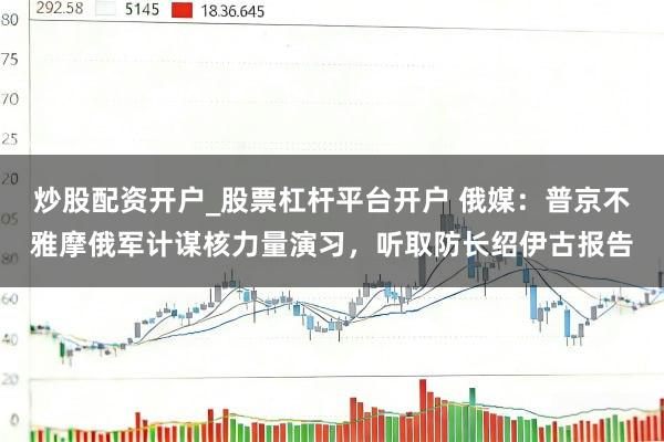 炒股配资开户_股票杠杆平台开户 俄媒：普京不雅摩俄军计谋核力量演习，听取防长绍伊古报告