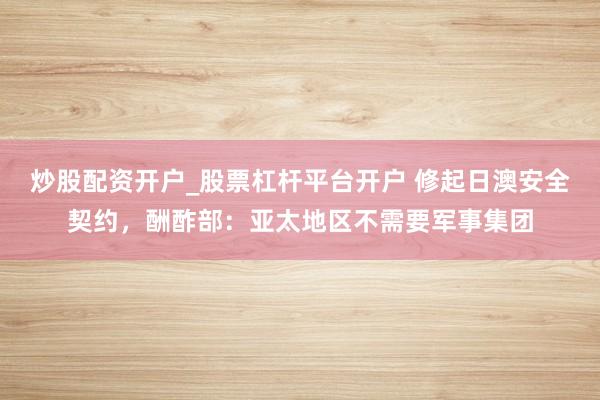 炒股配资开户_股票杠杆平台开户 修起日澳安全契约，酬酢部：亚太地区不需要军事集团