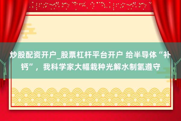 炒股配资开户_股票杠杆平台开户 给半导体“补钙”，我科学家大幅栽种光解水制氢遵守