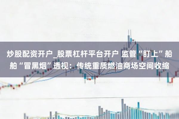 炒股配资开户_股票杠杆平台开户 监管“盯上”船舶“冒黑烟”透视：传统重质燃油商场空间收缩