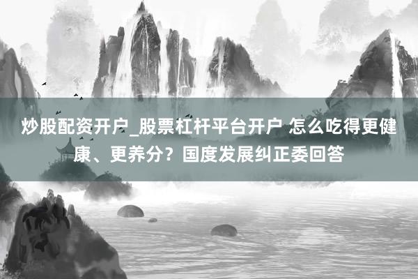 炒股配资开户_股票杠杆平台开户 怎么吃得更健康、更养分？国度发展纠正委回答