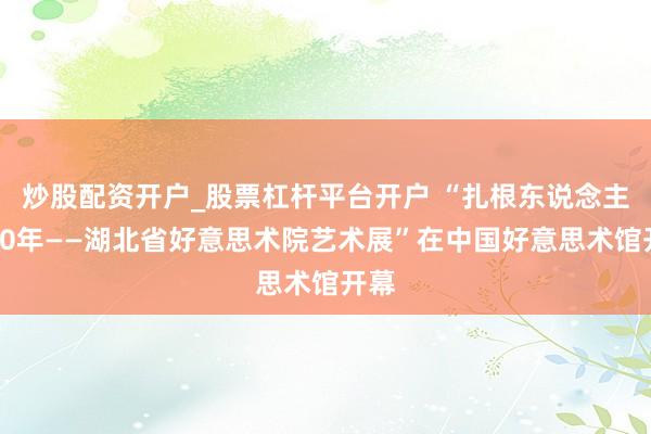 炒股配资开户_股票杠杆平台开户 “扎根东说念主民60年——湖北省好意思术院艺术展”在中国好意思术馆开幕
