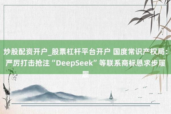 炒股配资开户_股票杠杆平台开户 国度常识产权局:严厉打击抢注“DeepSeek”等联系商标恳求步履