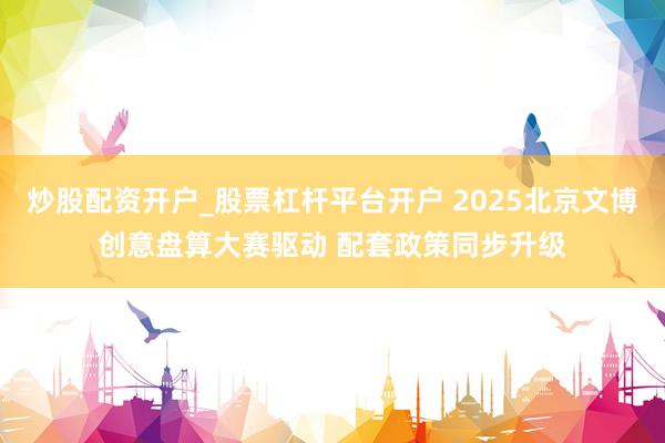 炒股配资开户_股票杠杆平台开户 2025北京文博创意盘算大赛驱动 配套政策同步升级