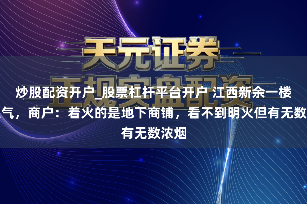 炒股配资开户_股票杠杆平台开户 江西新余一楼房生气，商户：着火的是地下商铺，看不到明火但有无数浓烟