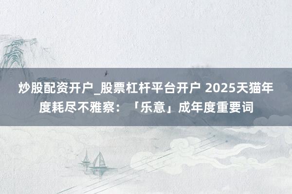 炒股配资开户_股票杠杆平台开户 2025天猫年度耗尽不雅察：「乐意」成年度重要词