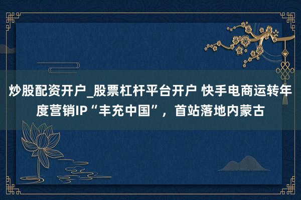 炒股配资开户_股票杠杆平台开户 快手电商运转年度营销IP“丰充中国”，首站落地内蒙古