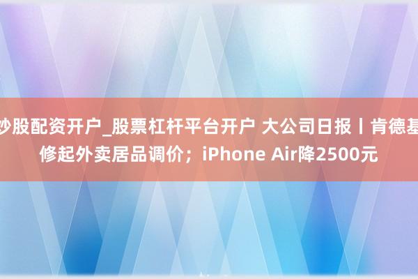 炒股配资开户_股票杠杆平台开户 大公司日报丨肯德基修起外卖居品调价；iPhone Air降2500元