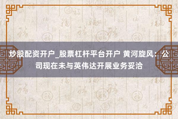 炒股配资开户_股票杠杆平台开户 黄河旋风：公司现在未与英伟达开展业务妥洽