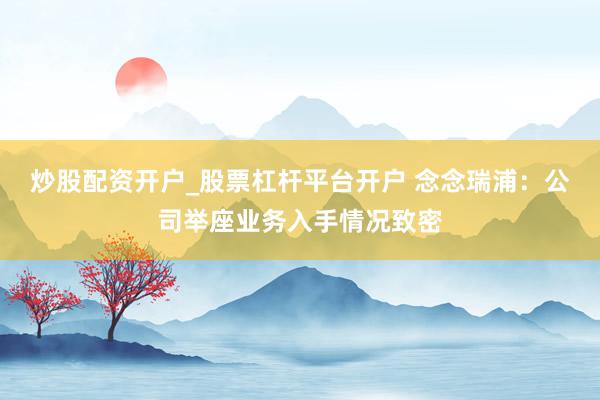 炒股配资开户_股票杠杆平台开户 念念瑞浦:公司举座业务入手情况致密