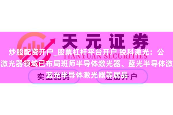 炒股配资开户_股票杠杆平台开户 锐科激光：公司在半导体激光器领域已布局班师半导体激光器、蓝光半导体激光器等居品