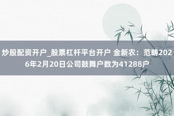 炒股配资开户_股票杠杆平台开户 金新农：范畴2026年2月20日公司鼓舞户数为41288户