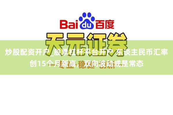 炒股配资开户_股票杠杆平台开户 东谈主民币汇率创15个月新高,双向波动或是常态